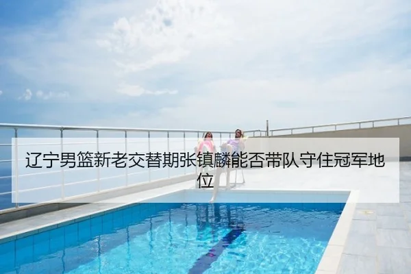 辽宁男篮新老交替期张镇麟能否带队守住冠军地位